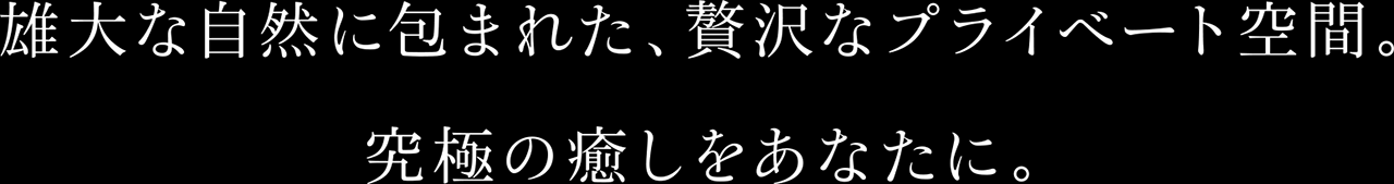 雄大な自然に包まれた、贅沢なプライベート空間。究極の癒しをあなたに。